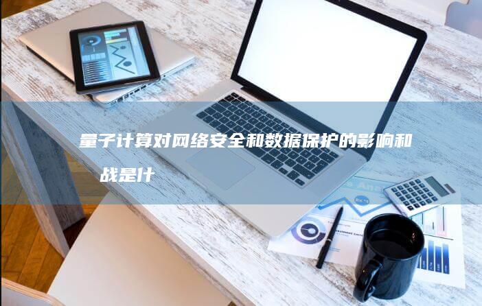 量子计算对网络安全和数据保护的影响和挑战是什么？